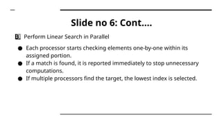 Slide no 6: Cont….
3 ️
3️⃣ Perform Linear Search in Parallel
● Each processor starts checking elements one-by-one within its
assigned portion.
● If a match is found, it is reported immediately to stop unnecessary
computations.
● If multiple processors find the target, the lowest index is selected.
 