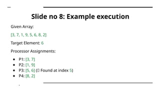 Slide no 8: Example execution
Given Array:
[3, 7, 1, 9, 5, 6, 8, 2]
Target Element: 6
Processor Assignments:
● P1: [3, 7]
● P2: [1, 9]
● P3: [5, 6] (✅ Found at index 5)
● P4: [8, 2]
.
 