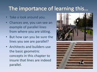 The importance of learning this…Take a look around you.Chances are, you can see an example of parallel lines from where you are sitting.But how can you be sure the lines you see are parallel?Architects and builders use the basic geometric concepts in this chapter to insure that lines are indeed parallel.