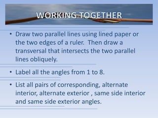 WORKING TOGETHERDraw two parallel lines using lined paper or the two edges of a ruler.  Then draw a transversal that intersects the two parallel lines obliquely.Label all the angles from 1 to 8.List all pairs of corresponding, alternate interior, alternate exterior , same side interior and same side exterior angles.