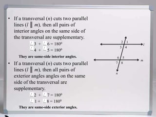 If a transversal (n) cuts two parallel lines (l ║ m), then all pairs of interior angles on the same side of the transversal are supplementary.3  +      6 = 18004  +      5 = 1800They are same-side interior angles.If a transversal (n) cuts two parallel lines (l ║ m), then all pairs of exterior angles angles on the same side of the transversal are supplementary.2  +      7 = 18001 +      8 = 1800They are same-side exterior angles.12l3456m78n