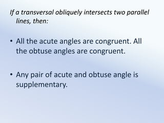 If a transversal obliquely intersects two parallel lines, then:All the acute angles are congruent. All the obtuse angles are congruent.Any pair of acute and obtuse angle is supplementary.