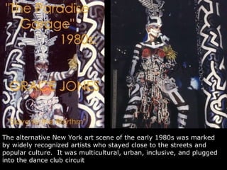 The alternative New York art scene of the early 1980s was  marked by widely recognized artists who stayed close to the streets and popular culture.  It was  multicultural, urban, inclusive, and plugged into the dance club circuit  in which Grace Jones gained prominence. 