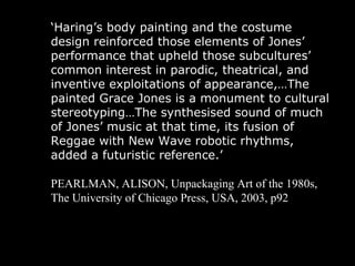 ‘ Haring’s body painting and the costume design reinforced those elements of Jones’ performance that upheld those subcultures’ common interest in parodic, theatrical, and inventive exploitations of appearance,…The painted Grace Jones is a monument to cultural stereotyping…The synthesised sound of much of Jones’ music at that time, its fusion of Reggae with New Wave robotic rhythms, added a futuristic reference.’  PEARLMAN, ALISON, Unpackaging Art of the 1980s, The University of Chicago Press, USA, 2003, p92 