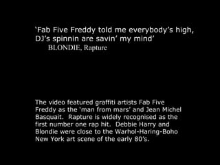 ‘ Fab Five Freddy told me everybody’s high, DJ’s spinnin are savin’ my mind’ BLONDIE, Rapture The video  featured graffiti artists Fab Five Freddy as the ‘man from mars’ and Jean Michel Basquait.  Rapture is widely recognised as the first number one rap hit.  Debbie Harry and Blondie were close to the Warhol-Haring-Boho New York art scene of the early 80’s. 