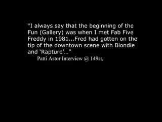 “ I always say that the beginning of the Fun (Gallery) was when I met Fab Five Freddy in 1981...Fred had gotten on the tip of the downtown scene with Blondie and ‘Rapture’…” Patti Astor Interview @ 149st,  