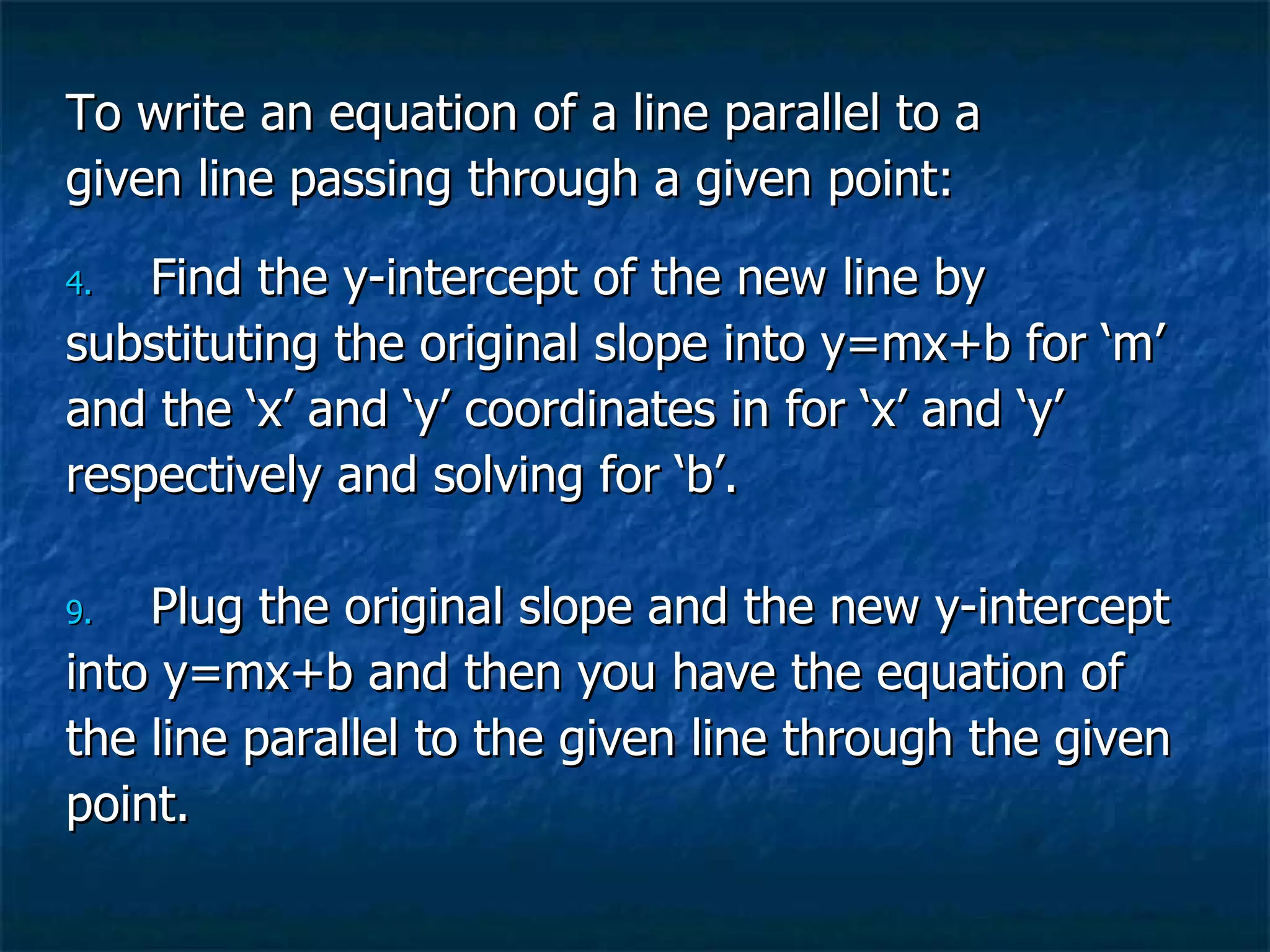 To write an equation of a line parallel to a  given line passing through a given point: Find the y-intercept of the new line by  substituting the original slope into y=mx+b for ‘m’  and the ‘x’ and ‘y’ coordinates in for ‘x’ and ‘y’  respectively and solving for ‘b’. Plug the original slope and the new y-intercept  into y=mx+b and then you have the equation of  the line parallel to the given line through the given  point. 