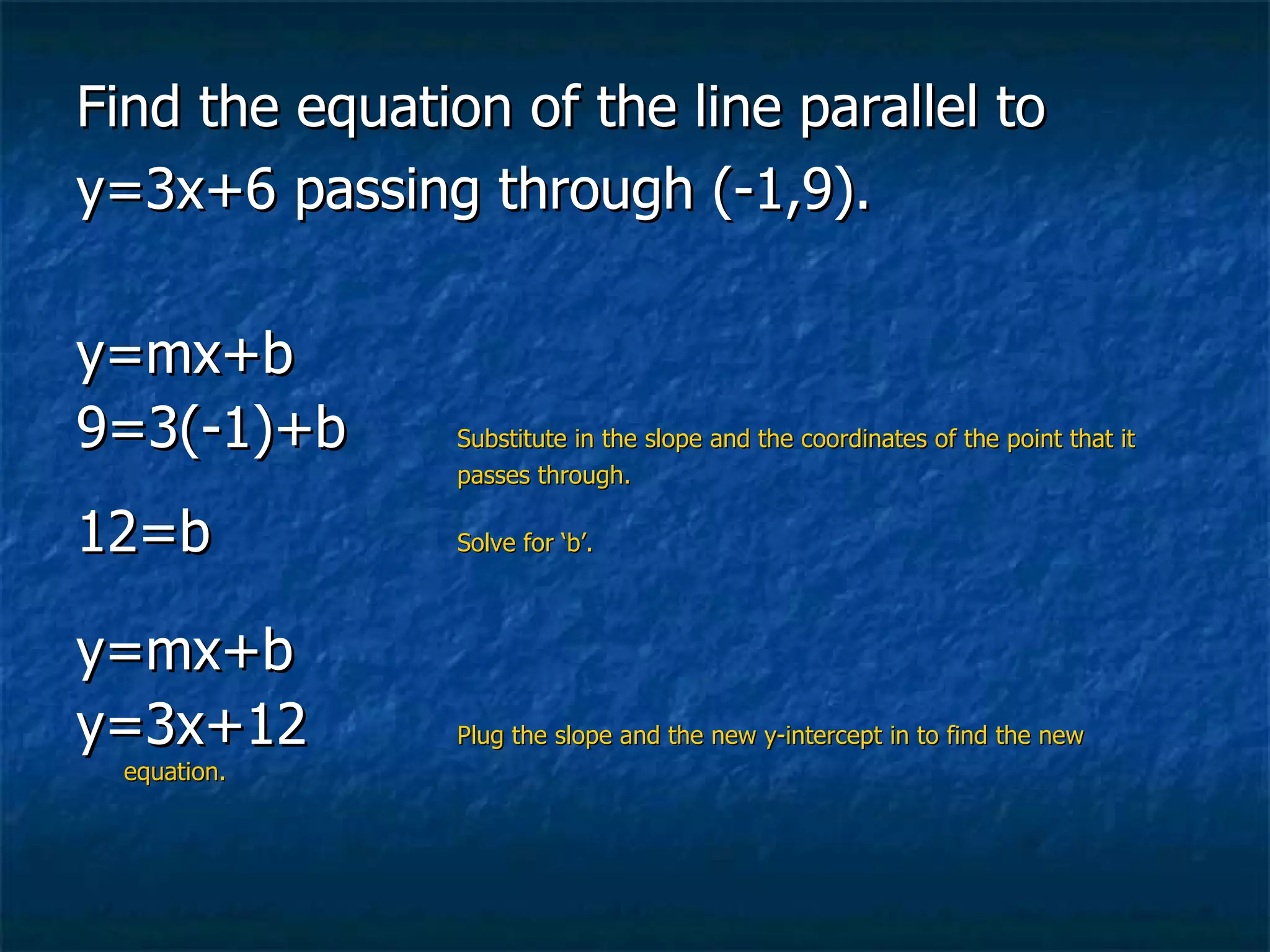 Find the equation of the line parallel to  y=3x+6 passing through (-1,9). y=mx+b 9=3(-1)+b Substitute in the slope and the coordinates of the point that it  passes through. 12=b Solve for ‘b’. y=mx+b y=3x+12 Plug the slope and the new y-intercept in to find the new equation. 