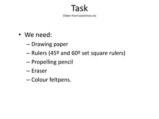 Task
(Taken from laslaminas.es)
• We need:
– Drawing paper
– Rulers (45º and 60º set square rulers)
– Propelling pencil
– Eraser
– Colour feltpens.
 