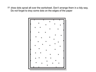 1º: draw dots sprad all over the worksheet. Don’t arrange them in a tidy way.
Do not forget to dray some dots on the edges of the paper
 