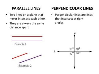 PARALLEL LINES
• Two lines on a plane that
never intersect each other.
• They are always the same
distance apart.
PERPENDICULAR LINES
• Perpendicular lines are lines
that intersect at right
angles.
 