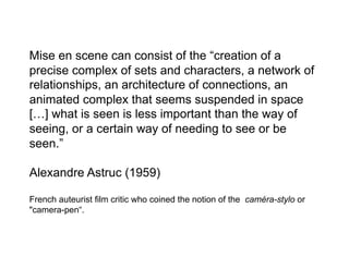Mise en scene can consist of the “creation of a
precise complex of sets and characters, a network of
relationships, an architecture of connections, an
animated complex that seems suspended in space
[…] what is seen is less important than the way of
seeing, or a certain way of needing to see or be
seen.”

Alexandre Astruc (1959)

French auteurist film critic who coined the notion of the caméra-stylo or
"camera-pen“.
 