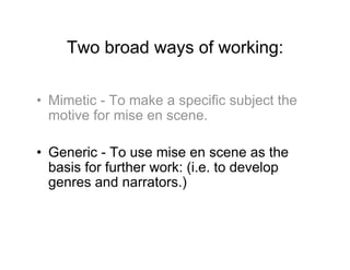 Two broad ways of working:

•  Mimetic - To make a specific subject the
   motive for mise en scene.

•  Generic - To use mise en scene as the
   basis for further work: (i.e. to develop
   genres and narrators.)
 