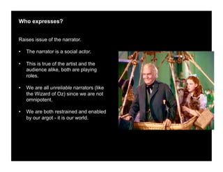 Who expresses?


Raises issue of the narrator.

•    The narrator is a social actor.

•    This is true of the artist and the
     audience alike, both are playing
     roles.

•    We are all unreliable narrators (like
     the Wizard of Oz) since we are not
     omnipotent.

•    We are both restrained and enabled
     by our argot - it is our world.
 