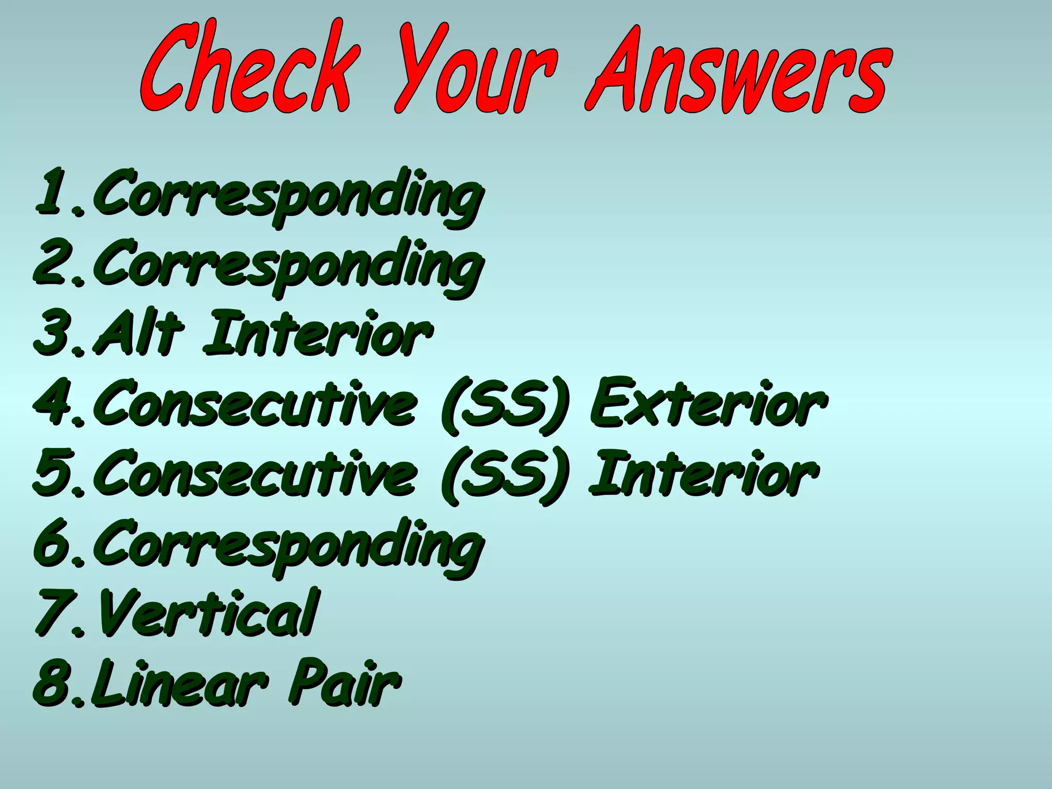 1.1.CorrespondingCorresponding
2.2.CorrespondingCorresponding
3.3.Alt InteriorAlt Interior
4.4.Consecutive (SS) ExteriorConsecutive (SS) Exterior
5.5.Consecutive (SS) InteriorConsecutive (SS) Interior
6.6.CorrespondingCorresponding
7.7.VerticalVertical
8.8.Linear PairLinear Pair
 