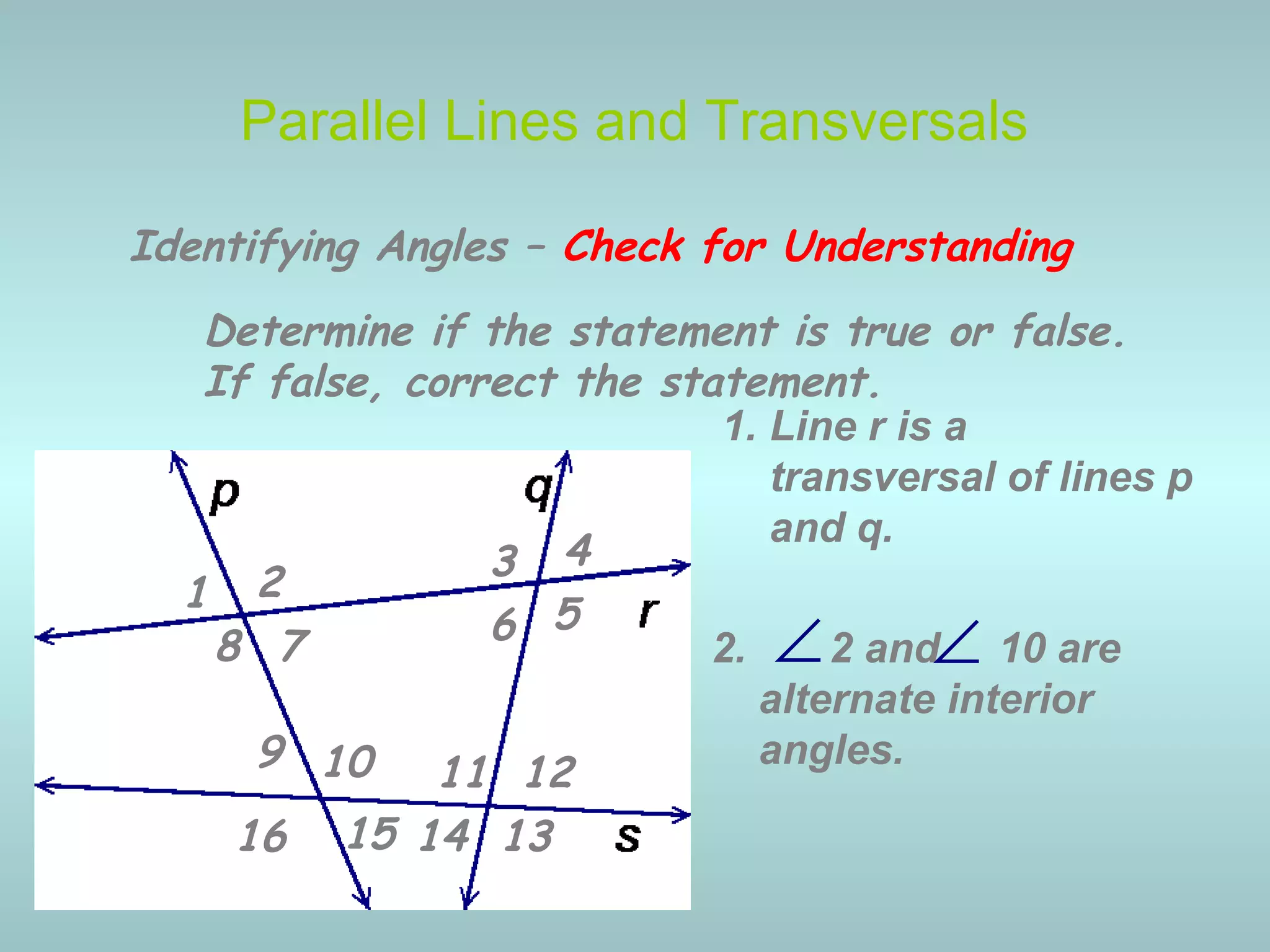 2. 2 and 10 are
alternate interior
angles.
Parallel Lines and Transversals
∠
Identifying Angles – Check for Understanding
1 2 3 4
5678
9 10 11 12
13141516
Determine if the statement is true or false.
If false, correct the statement.
1. Line r is a
transversal of lines p
and q.
∠
 