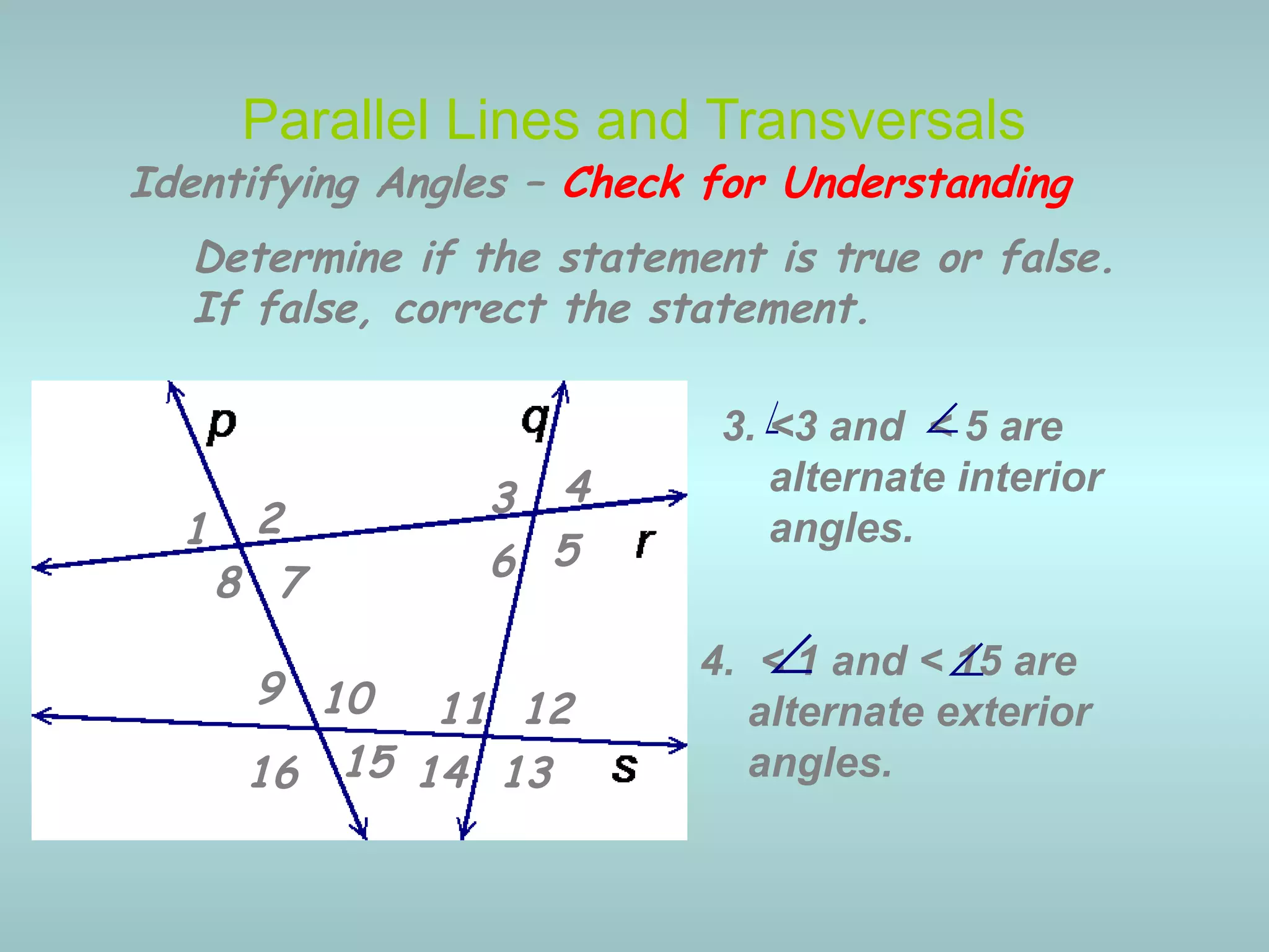 4. < 1 and < 15 are
alternate exterior
angles.
3. <3 and < 5 are
alternate interior
angles.
Parallel Lines and Transversals
∠
∠
Identifying Angles – Check for Understanding
1 2 3 4
5678
9 10 11 12
13141516
Determine if the statement is true or false.
If false, correct the statement.
∠
∠
 