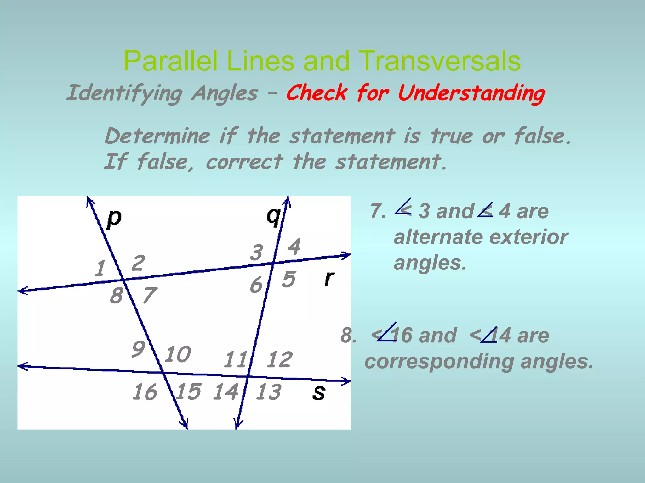 Determine if the statement is true or false.
If false, correct the statement.
7. < 3 and < 4 are
alternate exterior
angles.
8. < 16 and < 14 are
corresponding angles.
Parallel Lines and Transversals
∠
∠
Identifying Angles – Check for Understanding
1 2 3 4
5678
9 10 11 12
13141516
∠
∠
 