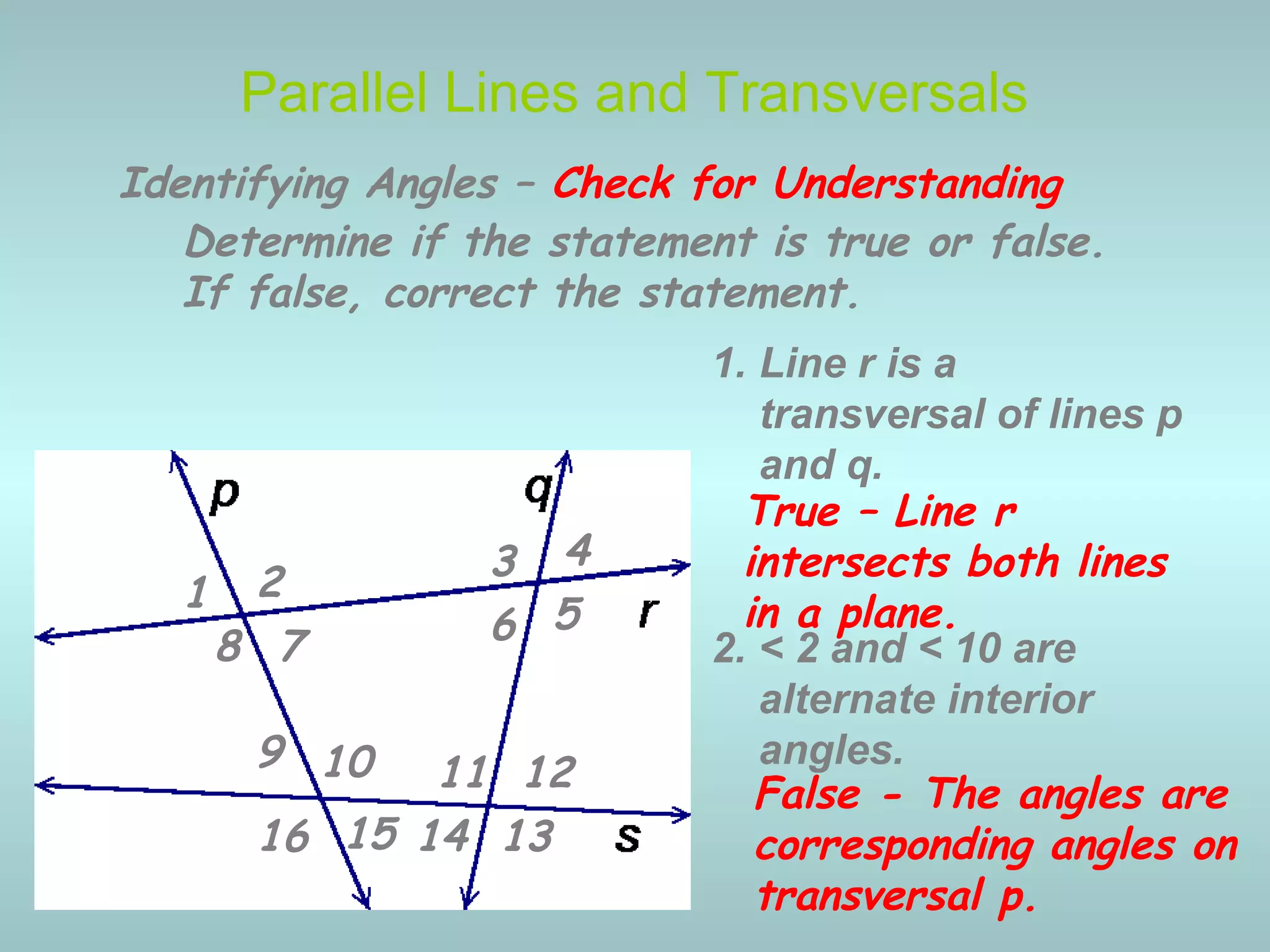 2. < 2 and < 10 are
alternate interior
angles.
Parallel Lines and Transversals
Identifying Angles – Check for Understanding
1 2 3 4
5678
9 10 11 12
13141516
Determine if the statement is true or false.
If false, correct the statement.
1. Line r is a
transversal of lines p
and q.
True – Line r
intersects both lines
in a plane.
False - The angles are
corresponding angles on
transversal p.
 