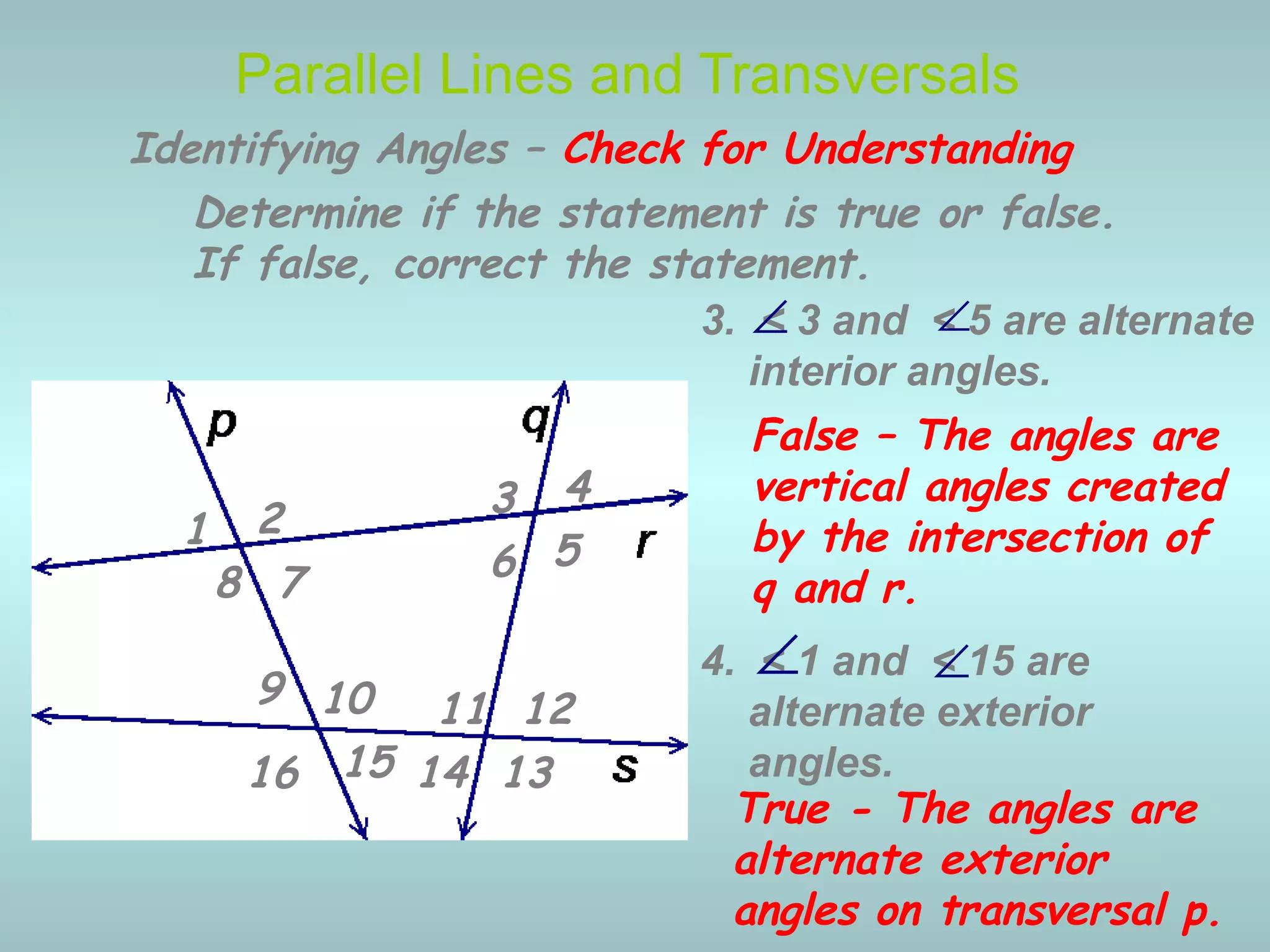4. < 1 and < 15 are
alternate exterior
angles.
3. < 3 and < 5 are alternate
interior angles.
Parallel Lines and Transversals
∠
∠
Identifying Angles – Check for Understanding
1 2 3 4
5678
9 10 11 12
13141516
Determine if the statement is true or false.
If false, correct the statement.
False – The angles are
vertical angles created
by the intersection of
q and r.
∠
True - The angles are
alternate exterior
angles on transversal p.
∠
 