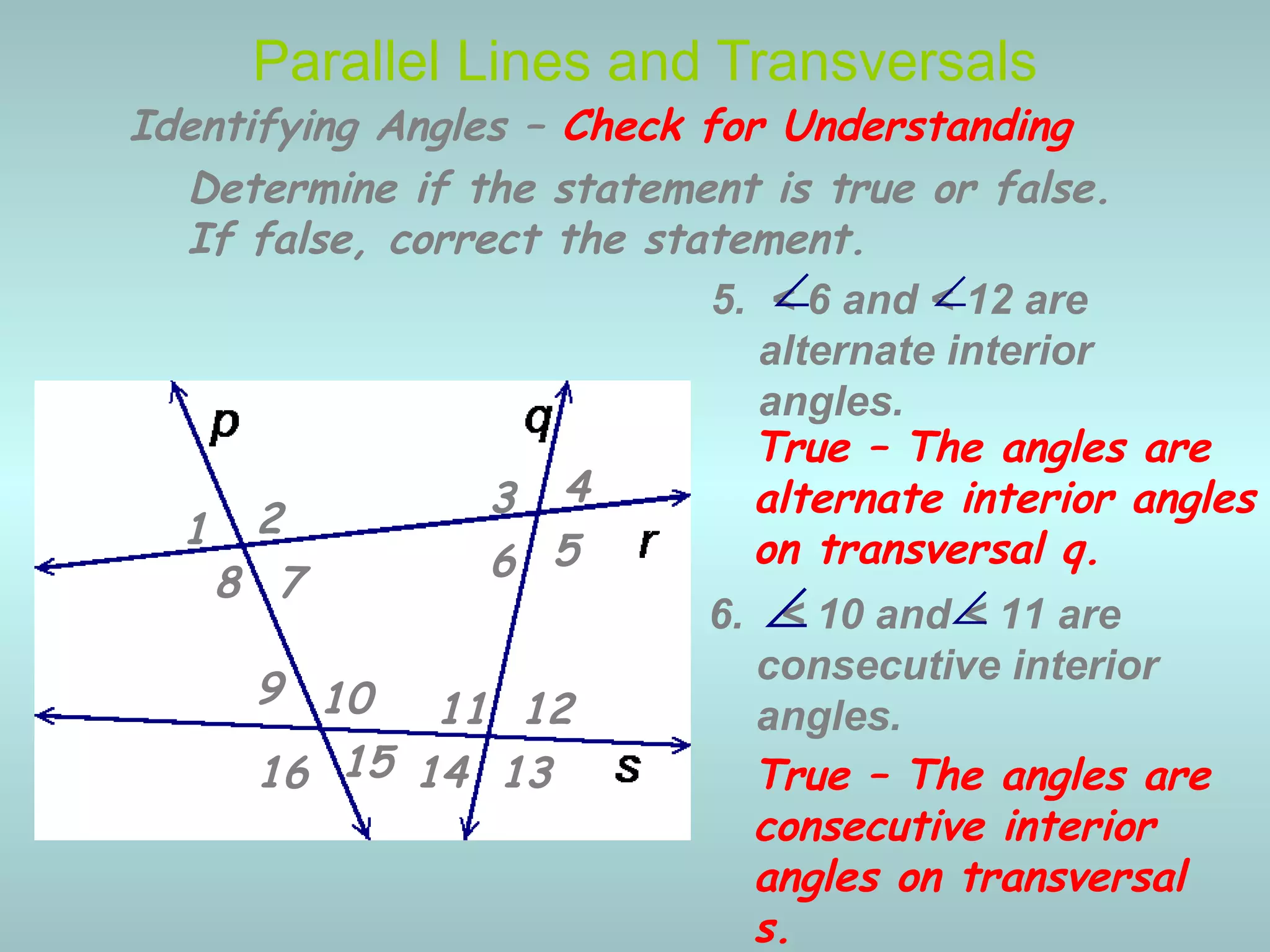 6. < 10 and < 11 are
consecutive interior
angles.
5. < 6 and < 12 are
alternate interior
angles.
Parallel Lines and Transversals
∠
∠
Identifying Angles – Check for Understanding
1 2 3 4
5678
9 10 11 12
13141516
Determine if the statement is true or false.
If false, correct the statement.
True – The angles are
alternate interior angles
on transversal q.
∠
True – The angles are
consecutive interior
angles on transversal
s.
∠
 