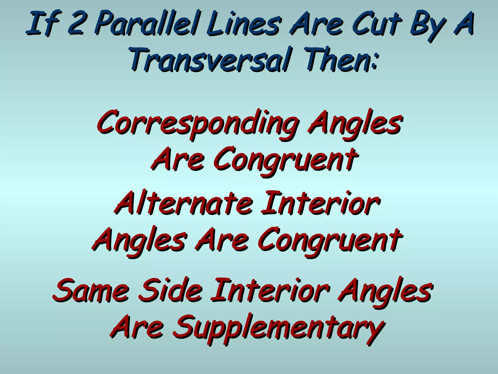 If 2 Parallel Lines Are Cut By AIf 2 Parallel Lines Are Cut By A
Transversal Then:Transversal Then:
Corresponding AnglesCorresponding Angles
Are CongruentAre Congruent
Alternate InteriorAlternate Interior
Angles Are CongruentAngles Are Congruent
Same Side Interior AnglesSame Side Interior Angles
Are SupplementaryAre Supplementary
 