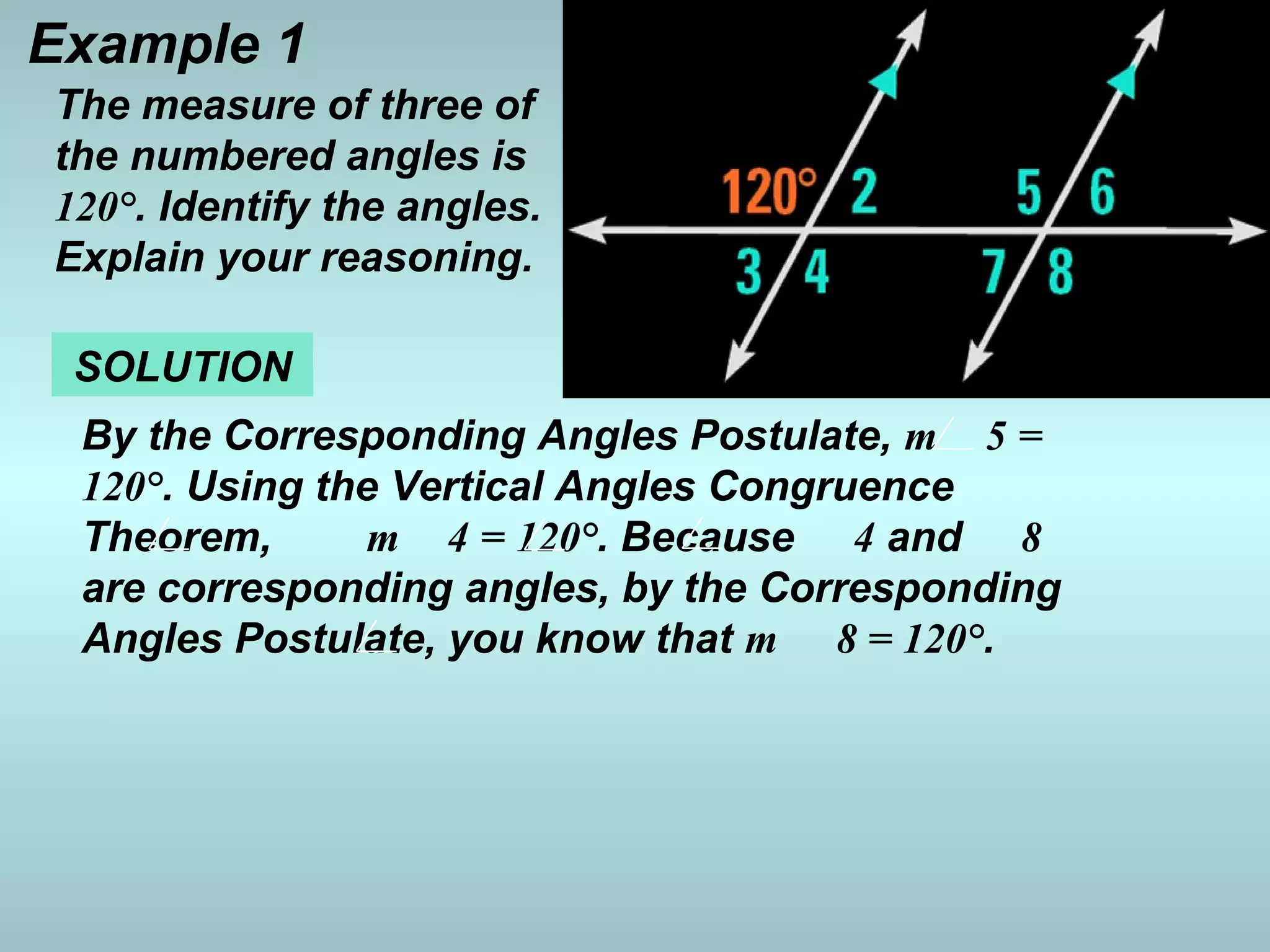 Example 1
SOLUTION
By the Corresponding Angles Postulate, m 5 =
120°. Using the Vertical Angles Congruence
Theorem, m 4 = 120°. Because 4 and 8
are corresponding angles, by the Corresponding
Angles Postulate, you know that m 8 = 120°.
The measure of three of
the numbered angles is
120°. Identify the angles.
Explain your reasoning.
 