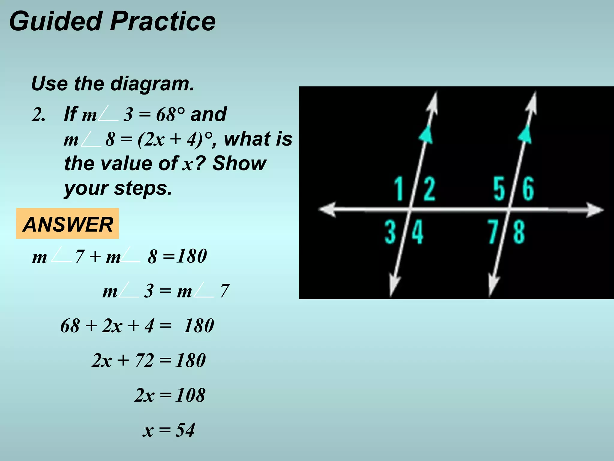 Use the diagram.
If m 3 = 68° and
m 8 = (2x + 4)°, what is
the value of x? Show
your steps.
2.
Guided Practice
m 3 = m 7
68 + 2x + 4 = 180
2x + 72 = 180
2x = 108
x = 54
m 7 + m 8 =180
ANSWER
 