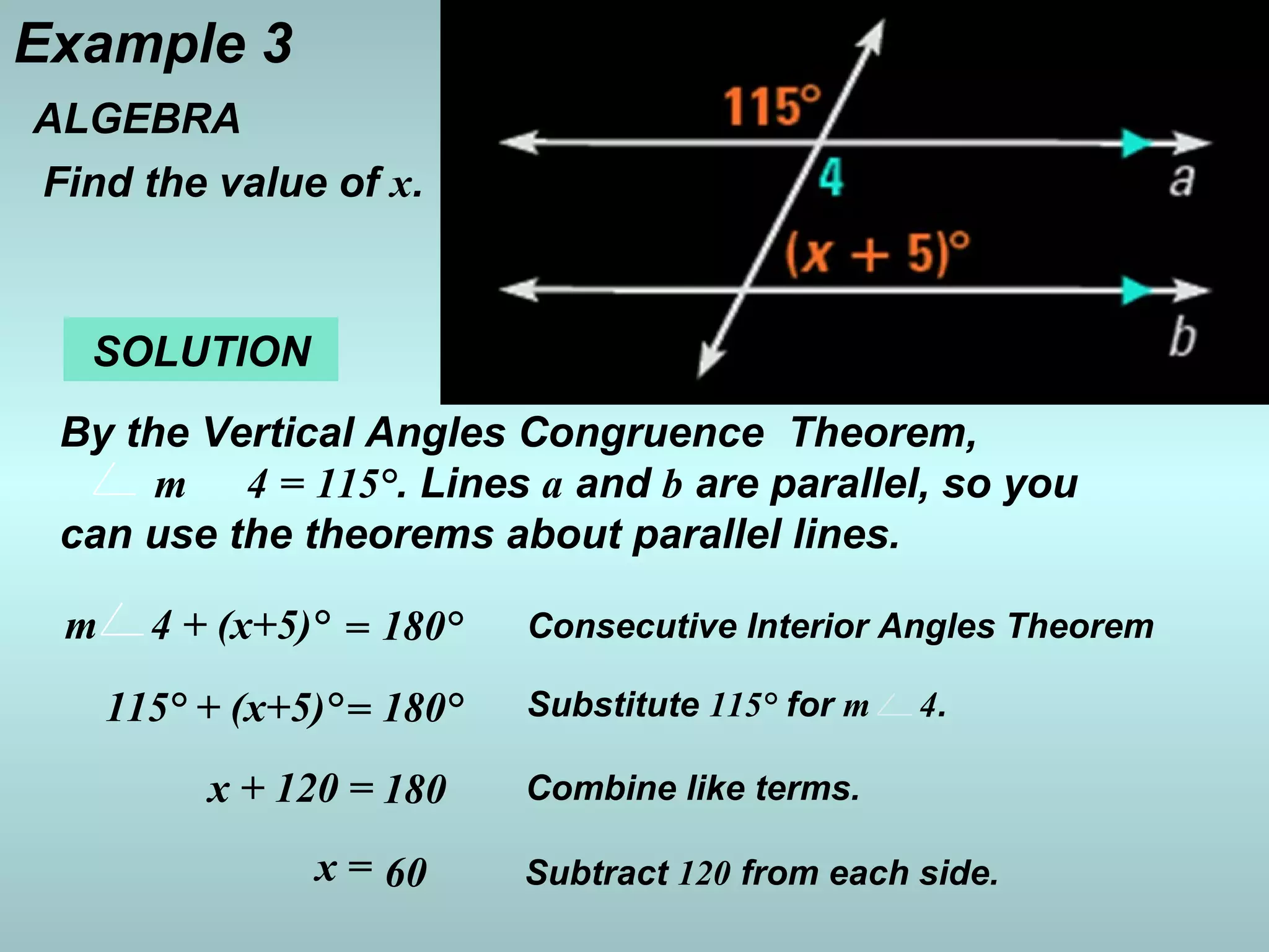 Example 3
ALGEBRA
Find the value of x.
SOLUTION
By the Vertical Angles Congruence Theorem,
m 4 = 115°. Lines a and b are parallel, so you
can use the theorems about parallel lines.
Consecutive Interior Angles Theoremm 4 + (x+5)° = 180°
Substitute 115° for m 4.115° + (x+5)°= 180°
Combine like terms.x + 120 = 180
Subtract 120 from each side.x = 60
 