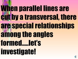 When parallel lines are cut by a transversal, there are special relationships among the angles formed…..let’s investigate! 