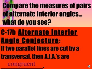 Compare the measures of pairs of alternate interior angles…what do you see?   C-17b  Alternate Interior Angle Conjecture : If two parallel lines are cut by a transversal, then A.I.A.’s are  ___________.   congruent 