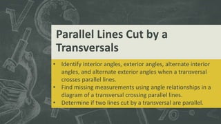 Parallel Lines Cut by a
Transversals
• Identify interior angles, exterior angles, alternate interior
angles, and alternate exterior angles when a transversal
crosses parallel lines.
• Find missing measurements using angle relationships in a
diagram of a transversal crossing parallel lines.
• Determine if two lines cut by a transversal are parallel.
 