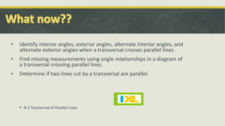 • Identify interior angles, exterior angles, alternate interior angles, and
alternate exterior angles when a transversal crosses parallel lines.
• Find missing measurements using angle relationships in a diagram of
a transversal crossing parallel lines.
• Determine if two lines cut by a transversal are parallel.
 N.3 Transversal of Parallel Lines
 