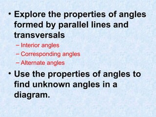 Explore the properties of angles formed by parallel lines and transversals Interior angles Corresponding angles Alternate angles Use the properties of angles to find unknown angles in a diagram. 