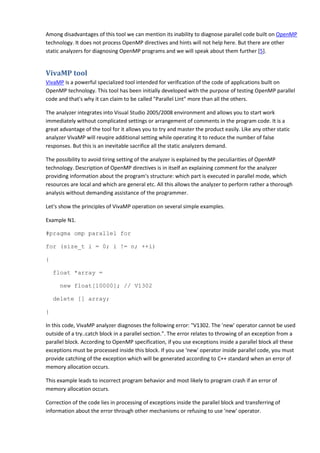 Among disadvantages of this tool we can mention its inability to diagnose parallel code built on OpenMP
technology. It does not process OpenMP directives and hints will not help here. But there are other
static analyzers for diagnosing OpenMP programs and we will speak about them further [5].


VivaMP tool
VivaMP is a powerful specialized tool intended for verification of the code of applications built on
OpenMP technology. This tool has been initially developed with the purpose of testing OpenMP parallel
code and that's why it can claim to be called "Parallel Lint" more than all the others.

The analyzer integrates into Visual Studio 2005/2008 environment and allows you to start work
immediately without complicated settings or arrangement of comments in the program code. It is a
great advantage of the tool for it allows you to try and master the product easily. Like any other static
analyzer VivaMP will reuqire additional setting while operating it to reduce the number of false
responses. But this is an inevitable sacrifice all the static analyzers demand.

The possibility to avoid tiring setting of the analyzer is explained by the peculiarities of OpenMP
technology. Description of OpenMP directives is in itself an explaining comment for the analyzer
providing information about the program's structure: which part is executed in parallel mode, which
resources are local and which are general etc. All this allows the analyzer to perform rather a thorough
analysis without demanding assistance of the programmer.

Let's show the principles of VivaMP operation on several simple examples.

Example N1.

#pragma omp parallel for

for (size_t i = 0; i != n; ++i)

{

    float *array =

      new float[10000]; // V1302

    delete [] array;

}

In this code, VivaMP analyzer diagnoses the following error: "V1302. The 'new' operator cannot be used
outside of a try..catch block in a parallel section.". The error relates to throwing of an exception from a
parallel block. According to OpenMP specification, if you use exceptions inside a parallel block all these
exceptions must be processed inside this block. If you use 'new' operator inside parallel code, you must
provide catching of the exception which will be generated according to C++ standard when an error of
memory allocation occurs.

This example leads to incorrect program behavior and most likely to program crash if an error of
memory allocation occurs.

Correction of the code lies in processing of exceptions inside the parallel block and transferring of
information about the error through other mechanisms or refusing to use 'new' operator.
 