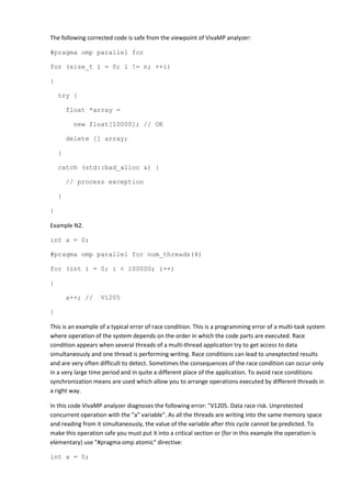 The following corrected code is safe from the viewpoint of VivaMP analyzer:

#pragma omp parallel for

for (size_t i = 0; i != n; ++i)

{

    try {

        float *array =

         new float[10000]; // OK

        delete [] array;

    }

    catch (std::bad_alloc &) {

        // process exception

    }

}

Example N2.

int a = 0;

#pragma omp parallel for num_threads(4)

for (int i = 0; i < 100000; i++)

{

        a++; //    V1205

}

This is an example of a typical error of race condition. This is a programming error of a multi-task system
where operation of the system depends on the order in which the code parts are executed. Race
condition appears when several threads of a multi-thread application try to get access to data
simultaneously and one thread is performing writing. Race conditions can lead to unexptected results
and are very often difficult to detect. Sometimes the consequences of the race condition can occur only
in a very large time period and in quite a different place of the application. To avoid race conditions
synchronization means are used which allow you to arrange operations executed by different threads in
a right way.

In this code VivaMP analyzer diagnoses the following error: "V1205. Data race risk. Unprotected
concurrent operation with the "a" variable". As all the threads are writing into the same memory space
and reading from it simultaneously, the value of the variable after this cycle cannot be predicted. To
make this operation safe you must put it into a critical section or (for in this example the operation is
elementary) use "#pragma omp atomic" directive:

int a = 0;
 