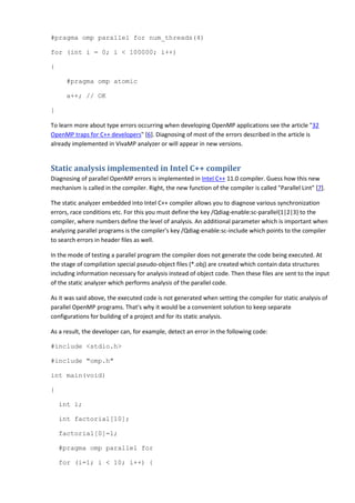 #pragma omp parallel for num_threads(4)

for (int i = 0; i < 100000; i++)

{

      #pragma omp atomic

      a++; // OK

}

To learn more about type errors occurring when developing OpenMP applications see the article "32
OpenMP traps for C++ developers" [6]. Diagnosing of most of the errors described in the article is
already implemented in VivaMP analyzer or will appear in new versions.


Static analysis implemented in Intel C++ compiler
Diagnosing of parallel OpenMP errors is implemented in Intel C++ 11.0 compiler. Guess how this new
mechanism is called in the compiler. Right, the new function of the compiler is called "Parallel Lint" [7].

The static analyzer embedded into Intel C++ compiler allows you to diagnose various synchronization
errors, race conditions etc. For this you must define the key /Qdiag-enable:sc-parallel{1|2|3} to the
compiler, where numbers define the level of analysis. An additional parameter which is important when
analyzing parallel programs is the compiler's key /Qdiag-enable:sc-include which points to the compiler
to search errors in header files as well.

In the mode of testing a parallel program the compiler does not generate the code being executed. At
the stage of compilation special pseudo-object files (*.obj) are created which contain data structures
including information necessary for analysis instead of object code. Then these files are sent to the input
of the static analyzer which performs analysis of the parallel code.

As it was said above, the executed code is not generated when setting the compiler for static analysis of
parallel OpenMP programs. That's why it would be a convenient solution to keep separate
configurations for building of a project and for its static analysis.

As a result, the developer can, for example, detect an error in the following code:

#include <stdio.h>

#include "omp.h"

int main(void)

{

    int i;

    int factorial[10];

    factorial[0]=1;

    #pragma omp parallel for

    for (i=1; i < 10; i++) {
 