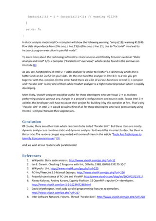 factorial[i] = i * factorial[i-1]; // warning #12246

    }

    return 0;

}

In static analysis mode Intel C++ compiler will show the following warning: "omp.c(13): warning #12246:
flow data dependence from (file:omp.c line:13) to (file:omp.c line:13), due to "factorial" may lead to
incorrect program execution in parallel mode".

To learn more about the technology of Intel C++ static analysis visit Dmitriy Petunin's webinar "Static
Analysis and Intel® C/C++ Compiler ("Parallel Lint" overview)" which can be found in the archives on
Intel site [8].

As you see, functionality of Intel C++ static analyzer is similar to VivaMP's. I cannot say which one is
better and can be useful for your tasks. On the one hand the analyzer in Intel C++ is a tool you get
together with the compiler. On the other hand there are a lot of various functions in Intel C++ compiler
and "Parallel Lint" is only one of them while VivaMP analyzer is a highly tailored product which is rapidly
developing.

Most likely, VivaMP analyzer would be useful for those developers who use Visual C++ as it allows
performing analysis without any changes in a project's configurations and source code. To use Intel C++
abilities the developers will have to adapt their project for building it by this complier at first. That's why
"Parallel Lint" in Intel C++ would be useful first of all for those developers who have been already using
Intel C++ compiler to build their applications.


Conclusion
Of course, there are other tools which can claim to be called "Parallel Lint". But these tools are mostly
dynamic analyzers or combine static and dynamic analysis. So it would be incorrect to describe them in
this article. The readers can get acquainted with some of them in the article "Tools And Techniques to
Identify Concurrency Issues" [9].

And we wish all our readers safe parallel code!


References
    1. Wikipedia. Static code analysis. http://www.viva64.com/go.php?url=12
    2. Ian F. Darwin. Checking C Programs with lint, O'Reilly, 1988, ISBN 0-937175-30-7.
    3. Wikipedia. Lint. http://www.viva64.com/go.php?url=225
    4. PC-lint/FlexeLint 9.0 Manual Excerpts. http://www.viva64.com/go.php?url=226
    5. Peaceful coexistence of PC-Lint and VivaMP. http://www.viva64.com/blog/en/2009/02/23/31/
    6. Alexey Kolosov, Andrey Karpov, Evgeniy Ryzhkov. 32 OpenMP traps for C++ developers.
       http://www.viva64.com/art-3-2-1023467288.html
    7. David Worthington. Intel adds parallel programming features to compilers.
       http://www.viva64.com/go.php?url=227
    8. Intel Software Network. Forums. Thread "Parallel Lint". http://www.viva64.com/go.php?url=228
 