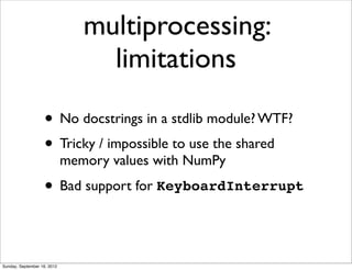 multiprocessing:
                                  limitations

                   • No docstrings in a stdlib module? WTF?
                   • Tricky / impossible to use the shared
                             memory values with NumPy

                   • Bad support for KeyboardInterrupt


Sunday, September 16, 2012
 