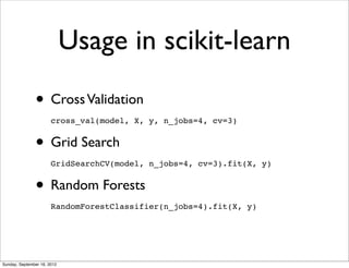 Usage in scikit-learn

               • Cross Validation
                       cross_val(model, X, y, n_jobs=4, cv=3)


               • Grid Search
                       GridSearchCV(model, n_jobs=4, cv=3).fit(X, y)


               • Random Forests
                       RandomForestClassifier(n_jobs=4).fit(X, y)




Sunday, September 16, 2012
 