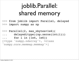 joblib.Parallel:
                             shared memory
   >>> from joblib import Parallel, delayed
   >>> import numpy as np

   >>> Parallel(2, max_nbytes=1e6)(
   ...    delayed(type)(np.zeros(int(i)))
   ...    for i in [1e4, 1e6])
   [<type 'numpy.ndarray'>, <class
   'numpy.core.memmap.memmap'>]




Sunday, September 16, 2012
 
