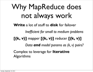 Why MapReduce does
                    not always work
                       Write a lot of stuff to disk for failover
                              Inefﬁcient for small to medium problems
                       [(k, v)] mapper [(k, v)] reducer [(k, v)]
                              Data and model params as (k, v) pairs?
                       Complex to leverage for Iterative
                       Algorithms


Sunday, September 16, 2012
 