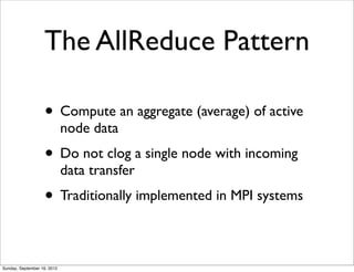 The AllReduce Pattern

                   • Compute an aggregate (average) of active
                             node data
                   • Do not clog a single node with incoming
                             data transfer
                   • Traditionally implemented in MPI systems

Sunday, September 16, 2012
 