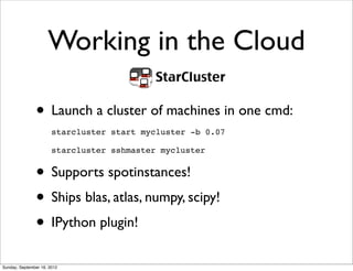 Working in the Cloud

               • Launch a cluster of machines in one cmd:
                       starcluster start mycluster -b 0.07

                       starcluster sshmaster mycluster


               • Supports spotinstances!
               • Ships blas, atlas, numpy, scipy!
               • IPython plugin!
Sunday, September 16, 2012
 