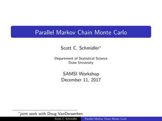Parallel Markov Chain Monte Carlo
Scott C. Schmidler∗
Department of Statistical Science
Duke University
SAMSI Workshop
December 11, 2017
∗
joint work with Doug VanDerwerken
Scott C. Schmidler Parallel Markov Chain Monte Carlo
 