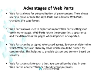 Advantages of Web PartsWeb Parts allows for personalization of page content. They allows users to move or hide the Web Parts and add new Web Parts changing the page layout.Web Parts allows user to export or import Web Parts settings for use in other pages. Web Parts retain the properties, appearance and the data across the pages when imported or exported.Web Parts can be assigned role-based access. So you can determine which Web Parts can share by all or which should be hidden for certain roles. This helps us to provide customized content based on security.Web Parts can talk to each other. You can utilize the data in one Web Part in another Web Part for different purposes.