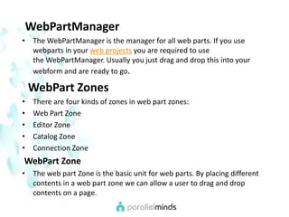 WebPartManagerThe WebPartManager is the manager for all web parts. If you use webparts in your web projects you are required to use the WebPartManager. Usually you just drag and drop this into your webform and are ready to go.WebPart ZonesThere are four kinds of zones in web part zones:Web Part ZoneEditor ZoneCatalog ZoneConnection ZoneWebPart ZoneThe web part Zone is the basic unit for web parts. By placing different contents in a web part zone we can allow a user to drag and drop contents on a page.