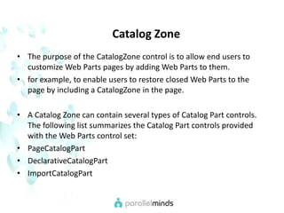    Catalog ZoneThe purpose of the CatalogZone control is to allow end users to customize Web Parts pages by adding Web Parts to them. for example, to enable users to restore closed Web Parts to the page by including a CatalogZone in the page.A Catalog Zone can contain several types of Catalog Part controls. The following list summarizes the Catalog Part controls provided with the Web Parts control set:PageCatalogPartDeclarativeCatalogPartImportCatalogPart
