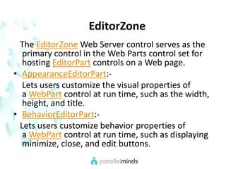 EditorZone   The EditorZone Web Server control serves as the primary control in the Web Parts control set for hosting EditorPart controls on a Web page.AppearanceEditorPart:-    Lets users customize the visual properties of a WebPart control at run time, such as the width,       height, and title.BehaviorEditorPart:-   Lets users customize behavior properties of a WebPart control at run time, such as displaying minimize, close, and edit buttons.