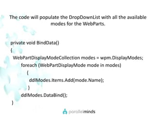 The code will populate the DropDownList with all the available modes for the WebParts.  private void BindData() {WebPartDisplayModeCollection modes = wpm.DisplayModes;foreach (WebPartDisplayMode mode in modes)               {ddlModes.Items.Add(mode.Name);                 }ddlModes.DataBind();   }